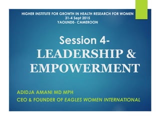 Session 4-
LEADERSHIP &
EMPOWERMENT
ADIDJA AMANI MD MPH
CEO & FOUNDER OF EAGLES WOMEN INTERNATIONAL
HIGHER INSTITUTE FOR GROWTH IN HEALTH RESEARCH FOR WOMEN
31-4 Sept 2015
YAOUNDE- CAMEROON
 