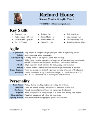 Richard House CV Page 1 of 4 22/12/2015
Richard House
Scrum Master & Agile Coach
07515118265 richmhouse@gmail.com
Key Skills
 Coaching 2 yrs  Training 2 yrs  Tech Lead 9 yrs
 Agile / Scrum / XP 6 yrs  Scrum Master 1 yr  Line Manager 5 yrs
 CI / CD / Dev Ops 6 yrs  BDD / TDD 6 yrs  Pair Programming 6 yrs
 C# / .NET 10 yrs  OO A&D 15 yrs  Spatial Arc/Oracle 13 yrs
Agile
Experienced Early adopter & champion of agile principles, ethos & engineering practice.
Holistic Able to coach the whole organisation.
Self-organising Coaching teams to self-organise & find their own way.
Adaptive Whilst I have extensive experience in Scrum and XP practices I coach an adaptive,
principle led approach (every project is different, every team is different).
Friendly A light supportive touch: informal 1:1 chats, pairing, and facilitation.
Sharing Confident trainer - tailored hands on courses in agile behaviours & practices.
Expert Engineer Teams can leverage my in depth experience covering all aspects of development.
Automator I believe automation is key to the success of agile, so I coach effective CI/CD,
BDD & TDD. We should aim to be always be ready to release.
Personality
Team Player Pairing, sharing, coaching, helping & working for my teams.
Innovator I strive for smarter working: best practice + innovation + latest tech.
Dev Savvy Through scores of projects I know my way around development.
Explorer Whilst being loyal I’ve always sought to be on the latest leading edge projects.
Honest & True Principled, transparent, tell it how it is type of guy.
Quality Minded In my nature to build in appropriate quality as we develop.
 
