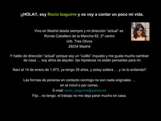 Vivo en Madrid desde siempre y mi dirección “actual” es  Ronda Caballero de la Mancha 62, 2º centro Urb. Tres Olivos 28034 Madrid Y hablo de dirección “actual” porque soy un “culillo” inquieto y me gusta mucho cambiar de casa … soy alma de alquiler, las hipotecas no están pensadas para mi. Nací el 14 de enero de 1.973, ya tengo 35 años, y estoy soltera … y no lo entiendo!! Las formas de ponerse en contacto conmigo no son nada originales … en el móvil o por correo. E-mail:  [email_address] Fijo…no tengo, el trabajo no me deja parar mucho en casa. ¡¡HOLA!!, soy  Rocío Izaguirre  y os voy a contar un poco mi vida. 