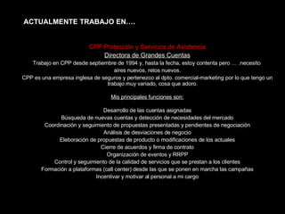 CPP Protección y Servicios de Asistencia Directora de Grandes Cuentas Trabajo en CPP desde septiembre de 1994 y, hasta la fecha, estoy contenta pero … .necesito  aires nuevos, retos nuevos. CPP es una empresa inglesa de seguros y pertenezco al dpto. comercial-marketing por lo que tengo un trabajo muy variado, cosa que adoro. Mis principales funciones son: Desarrollo de las cuentas asignadas Búsqueda de nuevas cuentas y detección de necesidades del mercado Coordinación y seguimiento de propuestas presentadas y pendientes de negociación Análisis de desviaciones de negocio Eleboración de propuestas de producto o modificaciones de los actuales Cierre de acuerdos y firma de contrato Organización de eventos y RRPP Control y seguimiento de la calidad de servicios que se prestan a los clientes Formación a plataformas (call center) desde las que se ponen en marcha las campañas Incentivar y motivar al personal a mi cargo ACTUALMENTE TRABAJO EN…. 