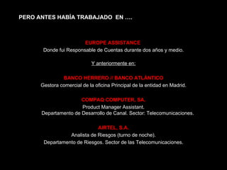 EUROPE ASSISTANCE  Donde fui Responsable de Cuentas durante dos años y medio. Y anteriormente en: BANCO HERRERO // BANCO ATLÁNTICO Gestora comercial de la oficina Principal de la entidad en Madrid. COMPAQ COMPUTER, SA. Product Manager Assistant. Departamento de Desarrollo de Canal. Sector: Telecomunicaciones. AIRTEL, S.A. Analista de Riesgos (turno de noche). Departamento de Riesgos. Sector de las Telecomunicaciones. PERO ANTES HABÍA TRABAJADO  EN …. 