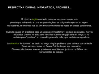 Mi nivel de  inglés  es medio  (habría que preguntarle a un inglés, no?)   puesto que trabajando en una empresa inglesa es obligatorio reportar en inglés.  No obstante, la empresa nos da tres horas semanales de inglés en clases particulares. Cuando estaba en el colegio pasé un verano en Inglaterra y, siempre que puedo, me voy a Estados Unidos, no sólo para ver a los buenos amig@s que allí tengo, si no también para “practicar” un poco el ingés en la calle, que también se agradece. La  ofimática  “la domino”, es decir, no tengo ningún problema para trabajar con un tabla Excel, Access, hacer un Power Point o lo que sea necesario. El correo electrónico, internet y todo ese mundillo son, junto con el Office, mis herramientas de trabajo. RESPECTO A IDIOMAS, INFORMÁTICA, AFICIONES… 