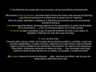 Y mis aficiones son pocas pero muy concisas y de las que disfruto inmensamente. Me encanta  motar en bicicleta , de hecho hago mínimo tres horas a las semana de Spinning y los fines de semana me encanta salir al campo con mi “máquina”. Esto me ayuda, sobretodo, a relajarme, a liberarme de la presión que voy acumulando durante la semana. Leer  es mi siguiente afición, las largas esperas en los aeropuertos no serían tan llevables sin un buen libro o …, y ahí va mi tercera afición, sin mi iPod, porque  la   música  es algo maravilloso y que me permite evadirme de todo lo que está a mi alrededor o disfrutar aún más de lo que me rodea. Y  viajar  ya es lo más.  Conocer sitios nuevos, hablar con la gente de los distintos pueblos y ciudades, comer sus comidas (apetecibles y a veces no tanto), alojarme en lo más normal, nada de Resorts, coger un coche y perderme por carreteras, comunicarme con signos si es necesarios, hacer fotos, comprarme recuerdos en todos los sitios … creo que poder hacer esto justifica el estar el resto del año con un estrés, una presión y un jefe horrendo!! Mis  amigos  cierran el círculo de aficiones … ellos, más que una afición, son los que me hacen llevar y disfrutar el día a día. 