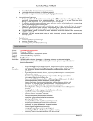 Curriculum Vitae: FathiSahli
Page | 2
• Ensure that leaders attend required companywide training.
• Ensure that employees are trained to a competent standard.
• Responsible for employee recruitment, training, developing and termination.
• Sports and Fitness Programmes
• Keeping up to date with the latest developments in sports and fitness techniques and equipment, and make
appropriate recommendations to the management leading a team of 4 chefs 23 bar staff and a team of 156
through 11 outlets, restaurants, bars, sports club, room service and night club.
• Co-ordinating guest fitness assessments and ensure each guest receives an individual exercise program along
with the necessary instruction on use and safety.
• Engaged with specialized instructors such as tennis, water sports, etc. and ensuring they have the necessary
professional qualifications as well as high levels of interpersonal skills to deliver the guest fitness programme.
• Maintaining all areas in a spotless and hygienic condition, including locker and shower rooms.
• Ensuring all Food Hygiene and Health and Safety Regulations are strictly adhered to and implement any
legislation as required.
• Supervising Food and Beverage areas within the health, fitness and recreation areas and ensures they are
efficiently operated.
• Special Services
• Constructing effective growth strategies.
• Analyzing food safety costs.
• Uncovering greater productivity via technology.
Employment history
Position: General Supervisor Services
Duration: Jul 7, 2013 - PRESENT
Company; Consolidated Contractors Company MPAC Project
Company
Industry:
Construction / Building / Engineering
Location; Ras laffane, Qatar
Department:
Job
Description:
Food & Beverage / Catering / Restaurant (1/ Continental restaurant 500 seats & 2/Philippine
restaurant 2500 seats& 2/ Indians & Pakistani & Nepali restaurants 4500 seats & 1/ Arabs restaurant
500 seats ( 4000 rooms )
• Responsible for the overall camp management, maintenance and repairs on camp sites to
ensure successful operation covering a wide range of interpersonal and logistical activities
and perspectives. Work is performed independently within established policies and
procedures.
• Support Facilities Supervisor in planning, organizing, implementing and maintaining Camp
administration process.
• Supervise camp administration planning & implementation of camp accommodation,
catering and hospitality facilities activities.
• Ensure the hostel facilities, assets, fixture and fittings safeguarded & remain to the highest
possible standard and manages maintenance activities effectively.
• Ensure effective and efficient running of the Camp and that all systems, facilities and
procedures are in place to comply with legislation and as per company policies and
procedures, including health & safety requirements and maintenance.
• Set work priorities and respond to changing external priorities that impact on daily planned
activities.
• managing the food and beverage provision for functions and events;
• supervising catering and waiting staff at functions;
• planning menus in consultation with chefs;
• recruiting and training permanent and casual staff;
• organising, leading and motivating the catering team;
• planning staff shifts and rotas;
• ensuring health and safety regulations are strictly observed;
• budgeting and establishing financial targets and forecasts;
• monitoring the quality of the product and service provided;
• keeping financial and administrative records;
• managing the payroll and monitoring spending levels;
• maintaining stock levels and ordering new supplies as required;
• interacting with customers if involved with front of house work;
 