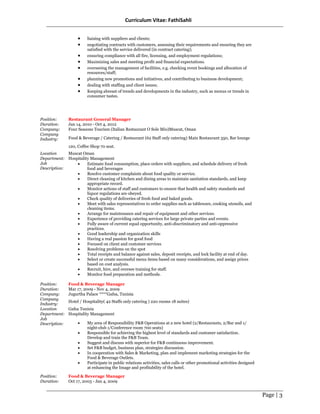 Curriculum Vitae: FathiSahli
Page | 3
• liaising with suppliers and clients;
• negotiating contracts with customers, assessing their requirements and ensuring they are
satisfied with the service delivered (in contract catering);
• ensuring compliance with all fire, licensing, and employment regulations;
• Maximizing sales and meeting profit and financial expectations.
• overseeing the management of facilities, e.g. checking event bookings and allocation of
resources/staff;
• planning new promotions and initiatives, and contributing to business development;
• dealing with staffing and client issues;
• Keeping abreast of trends and developments in the industry, such as menus or trends in
consumer tastes.
Position: Restaurant General Manager
Duration: Jan 14, 2010 - Oct 4, 2012
Company: Four Seasons Tourism (Italian Restaurant O Sole Mio)Muscat, Oman
Company
Industry: Food & Beverage / Catering / Restaurant (62 Staff only catering) Main Restaurant 350, Bar lounge
120, Coffee Shop 70 seat.
Location Muscat Oman
Department: Hospitality Management
Job
Description:
• Estimate food consumption, place orders with suppliers, and schedule delivery of fresh
food and beverages
• Resolve customer complaints about food quality or service.
• Direct cleaning of kitchen and dining areas to maintain sanitation standards, and keep
appropriate record.
• Monitor actions of staff and customers to ensure that health and safety standards and
liquor regulations are obeyed.
• Check quality of deliveries of fresh food and baked goods.
• Meet with sales representatives to order supplies such as tableware, cooking utensils, and
cleaning items.
• Arrange for maintenance and repair of equipment and other services.
• Experience of providing catering services for large private parties and events.
• Fully aware of current equal opportunity, anti-discriminatory and anti-oppressive
practices.
• Good leadership and organization skills
• Having a real passion for good food
• Focused on client and customer services
• Resolving problems on the spot
• Total receipts and balance against sales, deposit receipts, and lock facility at end of day.
• Select or create successful menu items based on many considerations, and assign prices
based on cost analysis.
• Recruit, hire, and oversee training for staff.
• Monitor food preparation and methods.
Position: Food & Beverage Manager
Duration: Mar 17, 2009 - Nov 4, 2009
Company: Jugurtha Palace ****Gafsa, Tunisia
Company
Industry:
Hotel / Hospitality( 42 Staffs only catering ) 220 rooms 18 suites)
Location Gafsa Tunisia
Department: Hospitality Management
Job
Description: • My area of Responsibility F&B Operations at a new hotel (2/Restaurants, 2/Bar and 1/
night-club 1/Conference room 700 seats)
• Responsible for achieving the highest level of standards and customer satisfaction.
Develop and train the F&B Team.
• Suggest and discuss with superior for F&B continuous improvement.
• Set F&B budget, business plan, strategies discussion.
• In cooperation with Sales & Marketing, plan and implement marketing strategies for the
Food & Beverage Outlets.
• Participate in public relations activities, sales calls or other promotional activities designed
at enhancing the Image and profitability of the hotel.
Position: Food & Beverage Manager
Duration: Oct 17, 2003 - Jan 4, 2009
 