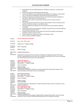 Curriculum Vitae: FathiSahli
Page | 5
Position:
Duration:
Company:
Company
Industry:
Location:
Department:
Job
Description;
• Responsible for the entire F&B department ( 6/Different restaurants, 4/conferences&
banquets)
• Develop and implement F&B marketing and sales plan.
• Develop and implement menu offerings and pricing based on competition, market trends,
costs, etc. Maximizes profitability by directing Food & Beverage operations.
• Develop and implement operating procedures and standards that support employees in
their effort to deliver great service and teamwork.
• Analyze business results on a regular basis and takes action to improve results as
appropriate.
• Leverage system-wide expertise and resources where possible in order to incorporate best
practices and deliver services on a cost effective basis.
• Determine appropriate staffing levels for forecasted business and schedules employees
accordingly.
• Analyze and control costs by adhering to standards of operations for forecasting, budgeting,
and scheduling and payroll control.
• Evaluate food and beverage service quality and service levels regularly and implement
strategies to improve areas of concern.
• Work weekends and or nights, some shifts to be Manager on Duty.
• Recruit and select qualified candidates.
Events & Operations Manager
Apr 2, 1994 - Feb 24, 1997
Holiday Inn**** Belgium. Brugge
Hotel / Hospitality
Belgium. Brugge
Hospitality Management.
Responsible for leading all Events, Conferences, Exhibitions, Weddings, Meetings, VIP business
activities, negotiating deals and contracts with a dedicated Events Sales Team as well as coordinating
the communication between clients, sales and operations.
Position: Night Club Manager
Duration: Mar 13, 1991 - Mar 31, 1994
Company: Hotel Sofitel***** Belgium. Brugge
Company
Industry:
Hotel / Hospitality
Location Belgium. Brugge
Department:
Job
Description;
Hospitality Management.
Overseeing the running of the night club, ensuring the clients had a pleasurable experience. The
safety and welfare of the clients was my key responsibility.
Position: Head Waiter Manager
Duration: Jun 1, 1989 - Mar 12, 1991
Company: Hotel Sofitel***** Belgium. Brugge
Company
Industry:
Hotel / Hospitality
Location;
Company
Industry;
Belgium. Brugge.
Hotel /Hospitality
Job
Description:
As the head waiter I was responsible for a number of staff with whom I had to co-ordinate to ensure
customer satisfaction.
Position: Bar Lounge Supervisor
Duration: Jun 3, 1988 - May 31, 1989
Company: Hotel Sofitel***** Belgium. Brugge
Company
Industry:
Hotel / Hospitality
Location: Belgium. Brugge
Department:
Job
Description:
Hospitality Management.
Under the supervision of the manager I helped with the running of the hotel bar. As the bar lounge
supervisor I was in control of roistering staff schedules and the re-stocking of beverages.
 