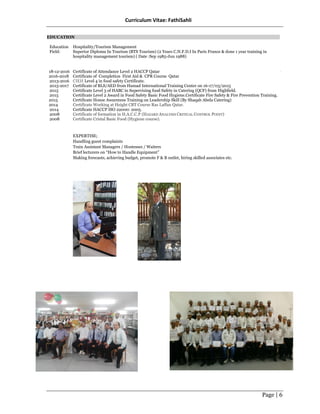 Curriculum Vitae: FathiSahli
Page | 6
EDUCATION
Education
Field:
Hospitality/Tourism Management
Superior Diploma In Tourism (BTS Tourism) (2 Years C.N.F.D.I In Paris France & done 1 year training in
hospitality management tourism) ( Date :Sep 1985-Jun 1988)
18-12-2016
2016-2018
2013-2016
2015-2017
2015
2015
2015
2014
2014
2008
2008
Certificate of Attendance Level 2 HACCP Qatar
Certificate of Completion First Aid & CPR Course Qatar
CIEH Level 4 in food safety Certificate.
Certificate of BLS/AED from Hamad International Training Center on 16-17/03/2015
Certificate Level 3 of HABC in Supervising food Safety in Catering (QCF) from Highfield.
Certificate Level 2 Award in Food Safety Basic Food Hygiene.Certificate Fire Safety & Fire Prevention Training.
Certificate House Awareness Training on Leadership Skill (By Shaqab Abela Catering)
Certificate Working at Height CBT Course Ras Laffan Qatar.
Certificate HACCP ISO 22000: 2005.
Certificate of formation in H.A.C.C.P (HAZARD ANALYSIS CRITICAL CONTROL POINT)
Certificate Cristal Basic Food (Hygiene course).
EXPERTISE;
Handling guest complaints
Train Assistant Managers / Hostesses / Waiters
Brief lecturers on “How to Handle Equipment”
Making forecasts, achieving budget, promote F & B outlet, hiring skilled associates etc.
ٍ
 