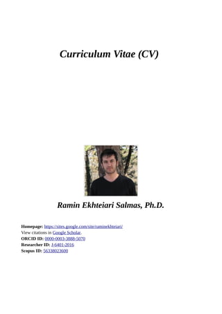 Curriculum Vitae (CV)
Ramin Ekhteiari Salmas, Ph.D.
Homepage: https://sites.google.com/site/raminekhteiari/
View citations in Google Scholar.
ORCID ID: 0000-0003-3888-5070
Researcher ID: J-6401-2016
Scopus ID: 56338023600
 