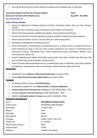 • Ensuring that all the tools are properly utilized and keeping tools & workplace clean on daily basis.
Jamshedpur Utilities and Services Company (JUSCO) (India)
Mechanical Technician (Plant Maintenance) (Aug 2007 – Dec 2009)
http://www.juscoltd.com
Duties & Responsibilities
• Carried out Alignment for Rotating equipment of Pump, Compressor, Blower (Rim and Face, Reverse
method).
• Carry out erection of Structural, Piping, Scaffolding and other related mechanical jobs.
• Perform mechanical equipment installation like Agitators, Chemical Dosing Tanks/Pumps
• Carried out Preventive & Corrective Maintenance program activities for Rotating and Static equipment.
• Prepare safe work permits, hot work, Cold work lifting and confined space permit.
• Rectifying the shaft alignment of Rotating equipment.
• Perform Maintenance, Troubleshooting and Overhauling work on a variety of plant and equipment mainly in
central workshops but also on site such work includes maintenance and overhaul of Centrifugal pumps
(Horizontal & Vertical), Submersible Pump, Positive Displacement pumps, Compressors, Blowers, Fans,
Various pipelines, Gearbox etc.
• Carried out Maintenance of different kind’s Static equipment like, Gate Valves, Butterfly valve, Plug valve, Ball
valve and Globe valve, Heat Exchangers, Vessel and Silos.
• Perform Corrective Mechanical Maintenance by Troubleshooting cause of malfunction using visual inspection
and replacing or repairing broken parts such as Gauges, Gaskets, Bearing, Valves and Pumps.
EDUCATION
• Completed (3 Years) Diploma in Mechanical Engineering in the year of 2007.
• Passed High School Examination (Matriculation) in the year of 2004.
TRAINING
• Completed Six Month Training in AutoCAD Drafting.
• Successfully Completed One Year Diploma (DCA) in Computer Application.
• Confined Space Entrant & Supervisor Training from HSE VISION Qatar – 2016.
• Completed Advance First Aid Training from HSE VISION Qatar – 2016.
• Attend the Job Safety Analysis Training every month in ASHGHAL (PWA).
PEROSNAL INFORMATION
Name : MOHAMMAD SHADAB FAISAL
Father’s Name : MOHAMMAD ABID HUSSAIN
Date of Birth : 31 March 1988
Religion : Islam
Nationality : Indian
Marital Status : Married
Language : English, Arabic, Hindi, Urdu
Passport No : G – 4975601
Place of Issue passport t : Patna
Passport Status : ECNR
Reference : Available upon request
 