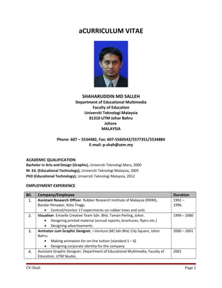 aCURRICULUM VITAE
SHAHARUDDIN MD SALLEH
Department of Educational Multimedia
Faculty of Education
Universiti Teknologi Malaysia
81310 UTM Johor Bahru
Johore
MALAYSIA
Phone: 607 – 5534482, Fax: 607-5560542/5577351/5534884
E-mail: p-shah@utm.my
ACADEMIC QUALIFICATION
Bachelor in Arts and Design (Graphic), Universiti Teknologi Mara, 2000
M. Ed. (Educational Technology), Universiti Teknologi Malaysia, 2005
PhD (Educational Technology), Universiti Teknologi Malaysia, 2012
EMPLOYMENT EXPERIENCE
Bil. Company/Employee Duration
1. Assistant Research Officer. Rubber Research Institute of Malaysia (RRIM),
Bandar Penawar, Kota Tinggi,
• Control/monitor 17 experiments on rubber trees and soils
1992 –
1996.
2. Visualiser. Emzelle Creative Team Sdn. Bhd. Taman Perling, Johor,
• Designing printed material (annual reports, brochures, flyers etc.)
• Designing advertisements
1999 – 2000
3. Animator cum Graphic Designer, i-Venture (M) Sdn Bhd, City Square, Johor
Bahru
• Making animation for on-line tuition (standard 1 – 6)
• Designing corporate identity for the company
2000 – 2001
4. Assistant Graphic Designer, Department of Educational Multimedia, Faculty of
Education, UTM Skudai,
2001
CV-Shah Page 1
 