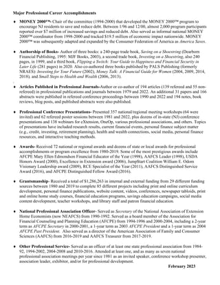 Major Professional Career Accomplishments
♦ MONEY 2000™- Chair of the committee (1994-2000) that developed the MONEY 2000™ program to
encourage NJ residents to save and reduce debt. Between 1/96 and 12/00, almost 2,000 program participants
reported over $7 million of increased savings and reduced debt. Also served as informal national MONEY
2000™ coordinator from 1998-2000 and tracked $19.5 million of economic impact nationwide. MONEY
2000™ was subsequently adapted and expanded by the Consumer Federation of America as America Saves.
♦ Authorship of Books- Author of three books: a 240-page trade book, Saving on a Shoestring (Dearborn
Financial Publishing, 1995: MJF Books, 2003), a second trade book, Investing on a Shoestring, also 240
pages, in 1999, and a third book, Flipping a Switch: Your Guide to Happiness and Financial Security in
Later Life (281 pages) in 2020. Also co-authored three books published by PALS Publishing (formerly
NRAES): Investing for Your Future (2002), Money Talk: A Financial Guide for Women (2004, 2009, 2014,
2018), and Small Steps to Health and Wealth (2006, 2013).
.
♦ Articles Published in Professional Journals-Author or co-author of 194 articles (139 refereed and 55 non-
refereed) in professional publications and journals between 1979 and 2022. An additional 31 papers and 166
abstracts were published in refereed conference proceedings between 1990 and 2022 and 194 notes, book
reviews, blog posts, and published abstracts were also published.
♦ Professional Conference Presentations- Presented 357 national/regional meeting workshops (64 were
invited) and 62 refereed poster sessions between 1981 and 2022, plus dozens of in-state (NJ) conference
presentations and 138 webinars for eXtension, OneOp, various professional associations, and others. Topics
of presentations have included research results, current financial events, personal finance subject matter
(e.g., credit, investing, retirement planning), health and wealth connections, social media, personal finance
resources, and interactive teaching methods.
♦ Awards- Received 72 national or regional awards and dozens of state or local awards for professional
accomplishments or program excellence from 1980-2019. Some of the most prestigious awards include
AFCPE Mary Ellen Edmondson Financial Educator of the Year (1998), AAFCS Leader (1998), USDA
Honors Award (2000), Excellence in Extension award (2006), Jump$tart Coalition William E. Odom
Visionary Leadership award (2009), RCE Specialist of the Year (2011), AAFCS Distinguished Service
Award (2016), and AFCPE Distinguished Fellow Award (2016).
♦ Grantsmanship- Received a total of $1,286,263 in internal and external funding from 29 different funding
sources between 1980 and 2019 to complete 85 different projects including print and online curriculum
development, personal finance publications, website content, videos, conferences, newspaper tabloids, print
and online home study courses, financial education programs, savings education campaigns, social media
content development, teacher workshops, and library staff and patron financial education.
♦ National Professional Association Officer- Served as Secretary of the National Association of Extension
Home Economists (now NEAFCS) from 1990-1992. Served as a board member of the Association for
Financial Counseling and Planning Education (AFCPE) from 1994-1996 and 2000-2004, including a 2-year
term as AFCPE Secretary in 2000-2001, a 1-year term as 2003 AFCPE President and a 1-year term as 2004
AFCPE Past President. Also served as a director of the American Association of Family and Consumer
Sciences (AAFCS) from 2016-2019 and AAFCS Treasurer from 2017-2019.
♦ Other Professional Service- Served as an officer of at least one state professional association from 1984-
92, 1994-2002, 2004-2008 and 2010-2016. Attended at least one, and as many as seven national
professional association meetings per year since 1981 as an invited speaker, conference workshop presenter,
association leader, exhibitor, and/or for professional development.
February 2023
 