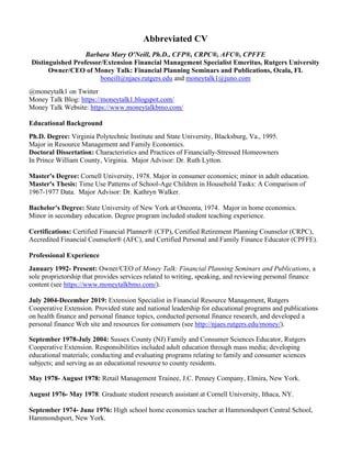 Abbreviated CV
Barbara Mary O'Neill, Ph.D., CFP®, CRPC®, AFC®, CPFFE
Distinguished Professor/Extension Financial Management Specialist Emeritus, Rutgers University
Owner/CEO of Money Talk: Financial Planning Seminars and Publications, Ocala, FL
boneill@njaes.rutgers.edu and moneytalk1@juno.com
@moneytalk1 on Twitter
Money Talk Blog: https://moneytalk1.blogspot.com/
Money Talk Website: https://www.moneytalkbmo.com/
Educational Background
Ph.D. Degree: Virginia Polytechnic Institute and State University, Blacksburg, Va., 1995.
Major in Resource Management and Family Economics.
Doctoral Dissertation: Characteristics and Practices of Financially-Stressed Homeowners
In Prince William County, Virginia. Major Advisor: Dr. Ruth Lytton.
Master's Degree: Cornell University, 1978. Major in consumer economics; minor in adult education.
Master's Thesis: Time Use Patterns of School-Age Children in Household Tasks: A Comparison of
1967-1977 Data. Major Advisor: Dr. Kathryn Walker.
Bachelor's Degree: State University of New York at Oneonta, 1974. Major in home economics.
Minor in secondary education. Degree program included student teaching experience.
Certifications: Certified Financial Planner® (CFP), Certified Retirement Planning Counselor (CRPC),
Accredited Financial Counselor® (AFC), and Certified Personal and Family Finance Educator (CPFFE).
Professional Experience
January 1992- Present: Owner/CEO of Money Talk: Financial Planning Seminars and Publications, a
sole proprietorship that provides services related to writing, speaking, and reviewing personal finance
content (see https://www.moneytalkbmo.com/).
July 2004-December 2019: Extension Specialist in Financial Resource Management, Rutgers
Cooperative Extension. Provided state and national leadership for educational programs and publications
on health finance and personal finance topics, conducted personal finance research, and developed a
personal finance Web site and resources for consumers (see http://njaes.rutgers.edu/money/).
September 1978-July 2004: Sussex County (NJ) Family and Consumer Sciences Educator, Rutgers
Cooperative Extension. Responsibilities included adult education through mass media; developing
educational materials; conducting and evaluating programs relating to family and consumer sciences
subjects; and serving as an educational resource to county residents.
May 1978- August 1978: Retail Management Trainee, J.C. Penney Company, Elmira, New York.
August 1976- May 1978: Graduate student research assistant at Cornell University, Ithaca, NY.
September 1974- June 1976: High school home economics teacher at Hammondsport Central School,
Hammondsport, New York.
 