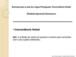 Súmulas para a aula de Língua Portuguesa: Concordância Verbal Elizabete Aparecida Damasceno 
------------------------------------------------------------ 
• Concordância Verbal 
Def.: é a flexão do verbo em pessoa e número para concordar com o seu sujeito (referente). 
aula de língua portuguesa - Elizabete Aparecida Damasceno  