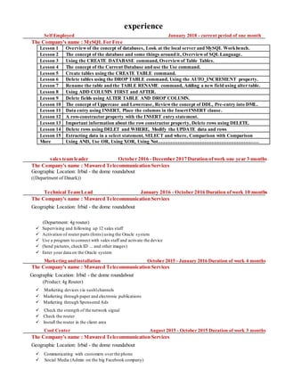 experience
Self Employed January 2018 - current period of one month
The Company's name : MySQL For Free
Lesson 1 Overviewof the concept of databases, Look at the local server and MySQL Workbench.
Lesson 2 The concept of the database and some things around it, Overviewof SQL Language.
Lesson 3 Using the CREATE DATABASE command, Overviewof Table Tables.
Lesson 4 The concept of the Current Database and use the Use command.
Lesson 5 Create tables using the CREATE TABLE command.
Lesson 6 Delete tables using the DROP TABLE command, Using the AUTO_INCREMENT property.
Lesson 7 Rename the table and the TABLE RENAME command, Adding a new field using alter table.
Lesson 8 Using ADD COLUMN FIRST and AFTER.
Lesson 9 Delete fields using ALTER TABLE AND DROP COLUMN.
Lesson 10 The concept of Uppercase and Lowercase, Reviewthe concept of DDL, Pre-entry into DML.
Lesson 11 Data entry using INSERT, Place the columns in the Insert INSERT clause.
Lesson 12 A row-constructor property with the INSERT entry statement.
Lesson 13 Important information about the row constructor property, Delete rows using DELETE.
Lesson 14 Delete rows using DELET and WHERE, Modify the UPDATE data and rows
Lesson 15 Extracting data in a select statement, SELECT and where, Comparison with Comparison
More Using AND, Use OR, Using XOR, Using Not..................................................................................
sales team leader October 2016 - December 2017 Duration ofwork one year 3 months
The Company's name : Mawared Telecommunication Services
Geographic Location: Irbid - the dome roundabout
((Department of Dinark))
Technical Team Lead January 2016 - October 2016 Duration ofwork 10 months
The Company's name : Mawared Telecommunication Services
Geographic Location: Irbid - the dome roundabout
(Department: 4g router)
 Supervising and following up 12 sales staff
 Activation of router parts (fonts) using the Oracle system
 Use a program to connect with sales staff and activate the device
 (Send pictures, check ID ... and other images)
 Enter your data on the Oracle system
Marketing and installation October 2015 - January 2016 Duration of work 4 months
The Company's name : Mawared Telecommunication Services
Geographic Location: Irbid - the dome roundabout
(Product: 4g Router)
 Marketing devices via sushlchannels
 Marketing through paper and electronic publications
 Marketing through Sponsored Ads
 Check the strength of the network signal
 Check the router
 Install the router in the client area
Cool Center August 2015 - October 2015 Duration of work 3 months
The Company's name : Mawared Telecommunication Services
Geographic Location: Irbid - the dome roundabout
 Communicating with customers over the phone
 Social Media (Admin on the big Facebook company)
 