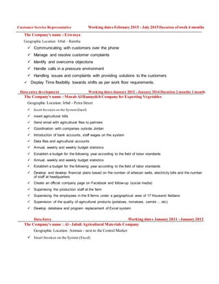 Customer Service Representative Working dates February 2015 - July 2015 Duration ofwork 6 months
The Company's name : Extensya
Geographic Location: Irbid – Ramtha
 Communicating with customers over the phone
 Manage and resolve customer complaints
 Identify and overcome objections
 Handle calls in a pressure environment
 Handling issues and complaints with providing solutions to the customers
 Display Time flexibility towards shifts as per work floor requirements.
Data entry development Working dates January 2012 - January 2014 Duration 2 months 1 month
The Company's name : Musab Al Hamaydeh Company for Exporting Vegetables
Geographic Location: Irbid - Petra Street
 Insert Invoices on the System(Excel)
 insert agricultural bills
 Send email with agricultural files to partners
 Coordination with companies outside Jordan
 Introduction of bank accounts, staff wages on the system
 Data files and agricultural accounts
 Annual, weekly and weekly budget statistics
 Establish a budget for the following year according to the field of labor standards
 Annual, weekly and weekly budget statistics
 Establish a budget for the following year according to the field of labor standards
 Develop and develop financial plans based on the number of artesian wells, electricity bills and the number
of staff at headquarters
 Create an official company page on Facebook and follow-up (social media)
 Supervising the production staff at the farm
 Supervising the employees in the 8 farms under a geographical area of 17 thousand feddans
 Supervision of the quality of agricultural products (potatoes, tomatoes, carrots ... etc)
 Develop database and program replacement of Excel system
Data Entry Working dates January 2011 - January 2012
The Company's name : Al - Jabali Agricultural Materials Company
Geographic Location: Amman - next to the Central Market
 Insert Invoices on the System (Excel)
 