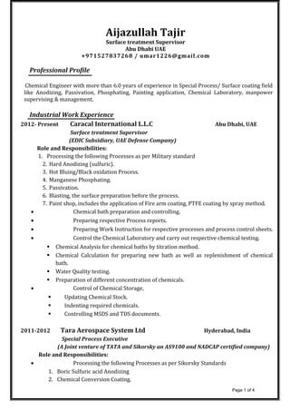 Aijazullah Tajir
Surface treatment Supervisor
Abu Dhabi UAE
+971527837268 / umar1226@gmail.com
Professional Profile
Chemical Engineer with more than 6.0 years of experience in Special Process/ Surface coating field
like Anodizing, Passivation, Phosphating, Painting application, Chemical Laboratory, manpower
supervising & management.
Industrial Work Experience
2012- Present Caracal International L.L.C Abu Dhabi, UAE
Surface treatment Supervisor
(EDIC Subsidiary, UAE Defense Company)
Role and Responsibilities:
1. Processing the following Processes as per Military standard
2. Hard Anodizing (sulfuric).
3. Hot Bluing/Black oxidation Process.
4. Manganese Phosphating.
5. Passivation.
6. Blasting, the surface preparation before the process.
7. Paint shop, includes the application of Fire arm coating, PTFE coating by spray method.
• Chemical bath preparation and controlling.
• Preparing respective Process reports.
• Preparing Work Instruction for respective processes and process control sheets.
• Control the Chemical Laboratory and carry out respective chemical testing.
 Chemical Analysis for chemical baths by titration method.
 Chemical Calculation for preparing new bath as well as replenishment of chemical
bath.
 Water Quality testing.
 Preparation of different concentration of chemicals.
• Control of Chemical Storage,
 Updating Chemical Stock.
 Indenting required chemicals.
 Controlling MSDS and TDS documents.
2011-2012 Tara Aerospace System Ltd Hyderabad, India
Special Process Executive
(A Joint venture of TATA and Sikorsky an AS9100 and NADCAP certified company)
Role and Responsibilities:
• Processing the following Processes as per Sikorsky Standards
1. Boric Sulfuric acid Anodizing
2. Chemical Conversion Coating.
Page 1 of 4
 