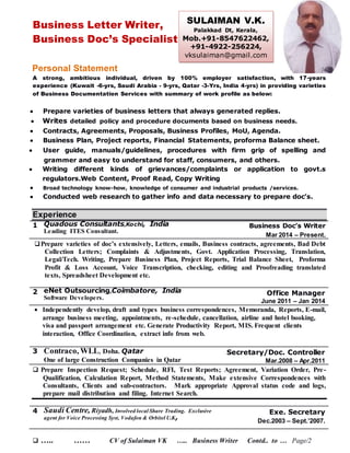 Business Letter Writer,
Business Doc’s Specialist
Personal Statement
A strong, ambitious individual, driven by 100% employer satisfaction, with 17-years
experience (Kuwait -6-yrs, Saudi Arabia - 9-yrs, Qatar -3-Yrs, India 4-yrs) in providing varieties
of Business Documentation Services with summary of work profile as below:
 Prepare varieties of business letters that always generated replies.
 Writes detailed policy and procedure documents based on business needs.
 Contracts, Agreements, Proposals, Business Profiles, MoU, Agenda.
 Business Plan, Project reports, Financial Statements, proforma Balance sheet.
 User guide, manuals/guidelines, procedures with firm grip of spelling and
grammer and easy to understand for staff, consumers, and others.
 Writing different kinds of grievances/complaints or application to govt.s
regulators.Web Content, Proof Read, Copy Writing
 Broad technology know-how, knowledge of consumer and industrial products /services.
 Conducted web research to gather info and data necessary to prepare doc’s.
Experience
1 Quadous Consultants,Kochi, India
Leading ITES Consultant.
Business Doc’s Writer
Mar 2014 – Present.
Prepare varieties of doc’s extensively, Letters, emails, Business contracts, agreements, Bad Debt
Collection Letters; Complaints & Adjustments, Govt. Application Processing, Translation,
Legal/Tech. Writing, Prepare Business Plan, Project Reports, Trial Balance Sheet, Proforma
Profit & Loss Account, Voice Transcription, checking, editing and Proofreading translated
texts, Spreadsheet Development etc.
2 eNet Outsourcing,Coimbatore, India
Software Developers.
Office Manager
June 2011 – Jan 2014
 Independently develop, draft and types business correspondences, Memoranda, Reports, E-mail,
arrange business meeting, appointments, re-schedule, cancellation, airline and hotel booking,
visa and passport arrangement etc. Generate Productivity Report, MIS. Frequent clients
interaction, Office Coordination, extract info from web.
3 Contraco, WLL, Doha. Qatar
One of large Construction Companies in Qatar
Secretary/Doc. Controller
Mar.2008 – Apr.2011
 Prepare Inspection Request; Schedule, RFI, Test Reports; Agreement, Variation Order, Pre-
Qualification, Calculation Report, Method Statements, Make extensive Correspondences with
Consultants, Clients and sub-contractors. Mark appropriate Approval status code and logs,
prepare mail distribution and filing. Internet Search.
4 Saudi Centre, Riyadh, Involved local Share Trading. Exclusive
agent for Voice Processing Syst, Vodafon & Orbitel U.K,
Exe. Secretary
Dec.2003 – Sept.’2007.
 ….. …… CV of Sulaiman VK ….. Business Writer Contd.. to … Page/2
SULAIMAN V.K.
Palakkad Dt, Kerala,
Mob.+91-8547622462,
+91-4922-256224,
vksulaiman@gmail.com
 