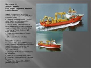 Nov – June 04
Sonsub / Saipem
Lead Project Engineer & Assistant
Project Manager : -

Statoil - Installation of an 18.5km
umbilical for the Sleipner Vest Alfa Nord
Extension Project.
• Umbilical comprised 75mm x 5.5mm
super duplex core with associated
electrical and hydraulic lines
• Product loaded out of Kaverner at
Moss Norway after completing vessel &
equipment trials of the Normand Cutter
• Managing Project Engineering &
Client interface
• Preparation / submission of project
documentation
• Offshore installation activities

Project Pre requisites
Conversion of the Solstad MV Normand
Cutter cable lay vessel into a construction
vessel. Both vessel conversion and
project were completed on time.
This work included: -
• Clearing of deck and associated cable
lay equipment
• Fitting of 300Te heave comp crane.
• Underdeck strengthening for Carousel
lay system.
• Fitting of the Saipem 25m, 3000Te
product lay system
 