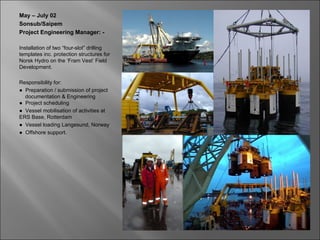 May – July 02
Sonsub/Saipem
Project Engineering Manager: -

Installation of two “four-slot” drilling
templates inc. protection structures for
Norsk Hydro on the ‘Fram Vest’ Field
Development.

Responsibility for:
● Preparation / submission of project
  documentation & Engineering
● Project scheduling
● Vessel mobilisation of activities at
ERS Base, Rotterdam
● Vessel loading Langesund, Norway
● Offshore support.
 