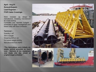 April - Aug 01
Sonsub/Saipem.
Lead Engineer: -
ITUR Cable Crossings.

Work included Jig design &
manufacture, Crossing manufacture
& in dock testing.
Controlled and reported budgets /
schedules to upper management and
liaised daily with Sub-Contractor.

Technical: -
Quantity 2 off
30m in length
Weighing 30Te in air.
On bottom weight 800Kg.
Manufactured from HDPE

“The fabrications were initially six
weeks behind schedule on hand
over. Delivery of the equipment
was made one day ahead of
original target schedule.”
 