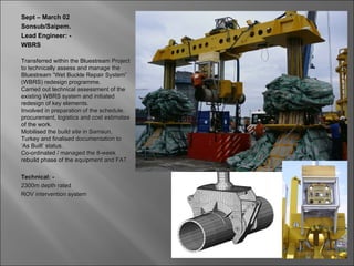 Sept – March 02
Sonsub/Saipem.
Lead Engineer: -
WBRS

Transferred within the Bluestream Project
to technically assess and manage the
Bluestream “Wet Buckle Repair System”
(WBRS) redesign programme.
Carried out technical assessment of the
existing WBRS system and initiated
redesign of key elements.
Involved in preparation of the schedule,
procurement, logistics and cost estimates
of the work.
Mobilised the build site in Samsun,
Turkey and finalised documentation to
‘As Built’ status.
Co-ordinated / managed the 8-week
rebuild phase of the equipment and FAT.

Technical: -
2300m depth rated
ROV intervention system
 