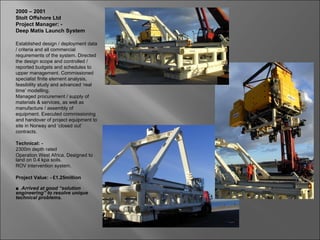 2000 – 2001
Stolt Offshore Ltd
Project Manager: -
Deep Matis Launch System

Established design / deployment data
/ criteria and all commercial
requirements of the system. Directed
the design scope and controlled /
reported budgets and schedules to
upper management. Commissioned
specialist finite element analysis,
feasibility study and advanced ‘real
time’ modelling.
Managed procurement / supply of
materials & services, as well as
manufacture / assembly of
equipment. Executed commissioning
and handover of project equipment to
site in Norway and ‘closed out’
contracts.

Technical: -
2300m depth rated
Operation West Africa. Designed to
land on 0.4 kpa soils.
ROV intervention system.

Project Value: - £1.25million

■ Arrived at good “solution
engineering” to resolve unique
technical problems.
 