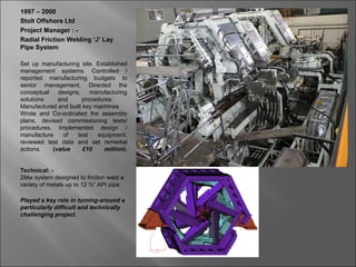 1997 – 2000
Stolt Offshore Ltd
Project Manager : -
Radial Friction Welding ‘J’ Lay
Pipe System

Set up manufacturing site. Established
management systems. Controlled /
reported manufacturing budgets to
senior management. Directed the
conceptual   designs,    manufacturing
solutions    and      procedures.
Manufactured and built key machines
Wrote and Co-ordinated the assembly
plans, devised commissioning tests/
procedures. Implemented design /
manufacture    of   test    equipment,
reviewed test data and set remedial
actions.   (value      £10    million).


Technical: -
2Mw system designed to friction weld a
variety of metals up to 12 ¾” API pipe.

Played a key role in turning-around a
particularly difficult and technically
challenging project.
 