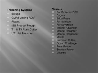 Trenching Systems        Vessels
                           Bar Protector DSV
  Beluga                  Cygnus
  CMR3 Jetting ROV        Edda Freya
  Flexjet                 Far Samson
  ISU Product Plough
                           Far Sovereign
                           Maersk Advancer
  T1 & T3 Rock Cutter     Maersk Recorder
  UT1 Jet Trencher        Maersk Responder
                           Maxita
                           Normand Cutter
                           Ocean Challenger
                           Polar Prince
                           Seaway Falcon
                           Volantis
 