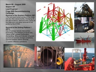 March 09 – August 2009
Saipem UK
Lead Engineer: -
Frigg 2009 Decommissioning
Campaign
Removal of the Quarters Platform (QP)
- Pre and post transit survey of the route
into the Aker stored facility. Dredging of
the pile locations, diamond wire cutting of
the piles and one piece removal of the
jacket by the S7000 .

Removal of the Drilling Platform 1
(DP1)
Use of subsea remote intervention
technology. Pre-dredging at level one,
“piece small” subsea preparation,
dismantling, lifting and transfer of jacket
sections to subsea storage containers.
General seabed debris removal.
11 weeks offshore operations
 