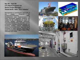 Nov 06 – April 08
CTC Marine Projects Ltd
Senior Project Manager: -
Vessel Build. 106m “OCV Volantis”

Management of specification and build of
the      vessel.       Designed       for
Construction/Trenching             roles.
Development and implementation of
many innovative systems enabling the
vessel to be configured to meet the
various project demands efficiently.
Features included “Plug and play” system
philosophy, modular container garage and
handling system, unique seafastening
system and control room. Specialist team
consisted of eight persons. Reporting to
upper management. Project Value £70m.
Delivered April 2008.
 