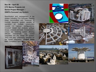 Nov 06 – April 08
CTC Marine Projects Ltd
Senior Project Manager: -
2000Te Carousel Lay System

Specification and management of lay
system including 17m Carousel, Fleeting
tower, Accumulator and Tensioner. A
modular designed system capable of
operation on multiple construction
vessels     in   various    configurations.
Included vessel hull analysis, grillage
design, analysis and build. Incorporated a
unique sea fastening system allowing
efficient    mob/demob.      Lay    control
integrated into the vessel DP system.
“Plug and play” philosophy adopted for
the vessel integration.. Project Value
£5m. Completion April 2008
 