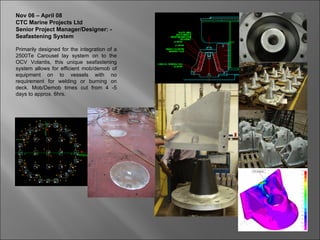 Nov 06 – April 08
CTC Marine Projects Ltd
Senior Project Manager/Designer: -
Seafastening System

Primarily designed for the integration of a
2500Te Carousel lay system on to the
OCV Volantis, this unique seafastening
system allows for efficient mob/demob of
equipment on to vessels with no
requirement for welding or burning on
deck. Mob/Demob times cut from 4 -5
days to approx. 6hrs.
 