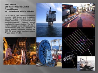 Jan – Sept 06
CTC Marine Projects Limited
Project Manager: -
BP Clair Platform West of Shetland

LoFS (Life of Field Seismic) installation
including field layout and installation
planning. Project included route and
boulder clearance, J Tube Gravity Base
design/engineering,    Pipeline     Bridge
installation & system testing. The LoFS
system included some 50km of product
simultaneously laid and trenched in
difficult seabed conditions utilising the
CTC T3 wheel cutter trenching system.
Project Value £11.5m.
 