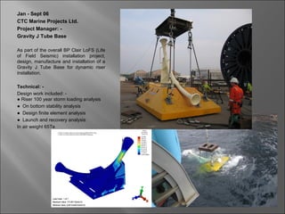 Jan - Sept 06
CTC Marine Projects Ltd.
Project Manager: -
Gravity J Tube Base

As part of the overall BP Clair LoFS (Life
of Field Seismic) installation project,
design, manufacture and installation of a
Gravity J Tube Base for dynamic riser
installation.

Technical: -
Design work included: -
● Riser 100 year storm loading analysis
● On bottom stability analysis
● Design finite element analysis
● Launch and recovery analysis
In air weight 65Te
 