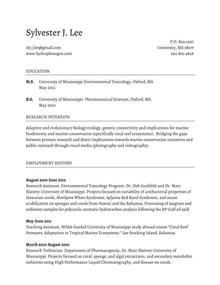 Sylvester J. Lee
                                                                                   P.O. Box 6397
sly.j.lee@gmail.com                                                          University, MS 38677
www.hydrophotogen.com                                                               662-816-4828



EDUCATION

M.S.   University of Mississippi-Environmental Toxicology, Oxford, MS.
       May 2012

B.S.   University of Mississippi- Pharmaceutical Sciences, Oxford, MS.
       May 2010

RESEARCH INTERESTS

Adaptive and evolutionary biology/ecology, genetic connectivity and implications for marine
biodiversity and marine conservation (specifically coral reef ecosystems). Bridging the gaps
between primary research and direct implications towards marine conservation initiatives and
public outreach through visual media (photography and videography).



EMPLOYMENT HISTORY


August 2010-June 2012
Research Assistant. Environmental Toxicology Program. Dr. Deb Gochfeld and Dr. Marc
Slattery-University of Mississippi. Projects focused on variability of antibacterial properties of
Hawaiian corals, Montipora White Syndrome, Aplysina Red Band Syndrome, and ocean
acidification on sponges and corals from Hawaii and the Bahamas. Processing of seagrass and
sediment samples for polycyclic aromatic hydrocarbon analysis following the BP Gulf oil spill.

May-June 2011
Teaching Assistant. NOAA-funded University of Mississippi study abroad course “Coral Reef
Stressors: Adaptation in Tropical Marine Ecosystems.” Lee Stocking Island, Bahamas.

March 2010-August 2010
Research Technician. Department of Pharmacognosy, Dr. Marc Slattery-University of
Mississippi. Projects focused on coral, sponge, and algal extractions, and secondary metabolite
isolations using High Performance Liquid Chromatography, and disease on corals.
 