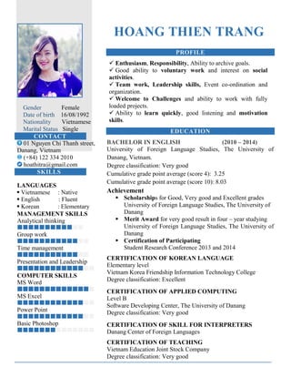 Gender Female
Date of birth 16/08/1992
Nationality Vietnamese
Marital Status Single
CONTACT
01 Nguyen Chi Thanh street,
Danang, Vietnam
(+84) 122 334 2010
hoathitra@gmail.com
SKILLS
LANGUAGES
 Vietnamese : Native
 English : Fluent
 Korean : Elementary
MANAGEMENT SKILLS
Analytical thinking

Group work

Time management

Presentation and Leadership

COMPUTER SKILLS
MS Word

MS Excel

Power Point

Basic Photoshop

HOANG THIEN TRANG
PROFILE
 Enthusiasm, Responsibility, Ability to archive goals.
 Good ability to voluntary work and interest on social
activities.
 Team work, Leadership skills, Event co-ordination and
organization.
 Welcome to Challenges and ability to work with fully
loaded projects.
 Ability to learn quickly, good listening and motivation
skills.
EDUCATION
BACHELOR IN ENGLISH (2010 – 2014)
University of Foreign Language Studies, The University of
Danang, Vietnam.
Degree classification: Very good
Cumulative grade point average (score 4): 3.25
Cumulative grade point average (score 10): 8.03
Achievement
 Scholarships for Good, Very good and Excellent grades
University of Foreign Language Studies, The University of
Danang
 Merit Award for very good result in four – year studying
University of Foreign Language Studies, The University of
Danang
 Certification of Participating
Student Research Conference 2013 and 2014
CERTIFICATION OF KOREAN LANGUAGE
Elementary level
Vietnam Korea Friendship Information Technology College
Degree classification: Excellent
CERTIFICATION OF APPLIED COMPUTING
Level B
Software Developing Center, The University of Danang
Degree classification: Very good
CERTIFICATION OF SKILL FOR INTERPRETERS
Danang Center of Foreign Languages
CERTIFICATION OF TEACHING
Vietnam Education Joint Stock Company
Degree classification: Very good
 