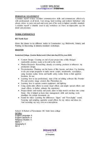 CV Templates
PERSONAL STATEMENT
I consider myself to have excellent communication skills and communicate effectively
with professionals at all levels. I am strong, hard-working and resilient Individual who
always strives to carry out each and every part of his work to highest possible standard.
I consider myself a valuable asset to any workforce as I have an impeccable eye for
detail and precision.
WORK EXPERIENCE
RE North East
Given the chance to try different trades in Construction e.g. Brickwork, Joinery and
Painting & Decorating in industry-standard workshops.
EDUCATION
Sunderland College- Creative Media Level-2 (Start date Sep 2019 to June 2020)
 Content Design- Creating an end of year project into a fully-fledged
marketable product, ready to be sold to the world.
 Market Research- Researching already co-existing products to influence my
production design.
 Pre-production- Planning out the basics of film layouts and ideas. E.g. learning
to use pro-script programs to make movie scripts, storyboards, screenplays,
using location realise forms and health safety realise forms to find appriote
locations for use.
 Learning how to use professional, state of the art editing software like Premier
Pro and creative image creators like Photoshop etc.
 Learning how to operate camera equipment and lighting.
 Using adobe after effects to create visual effects and simple special effects and
visual effects, to further enhance the experience.
 Project diaries and weekly and yearly plans to help stretch out ideas into a time
frame. Also it helped us learn time management skills and meeting work
deadlines for certain documents etc.
 Sound for video- Learning the differences ‘digetc’ and ‘Non-degitic’ sound.
Sourcing and sampling appriotte sound effects for my videos and ideas etc.
And recording my very own on a microphone.
School: St Robert of Newminster RC Sixth form college
GCSEs:
English Language- 4
English Literature- 4
Religious Studies- 5
Maths-1
Geography-3
Art- 2
 