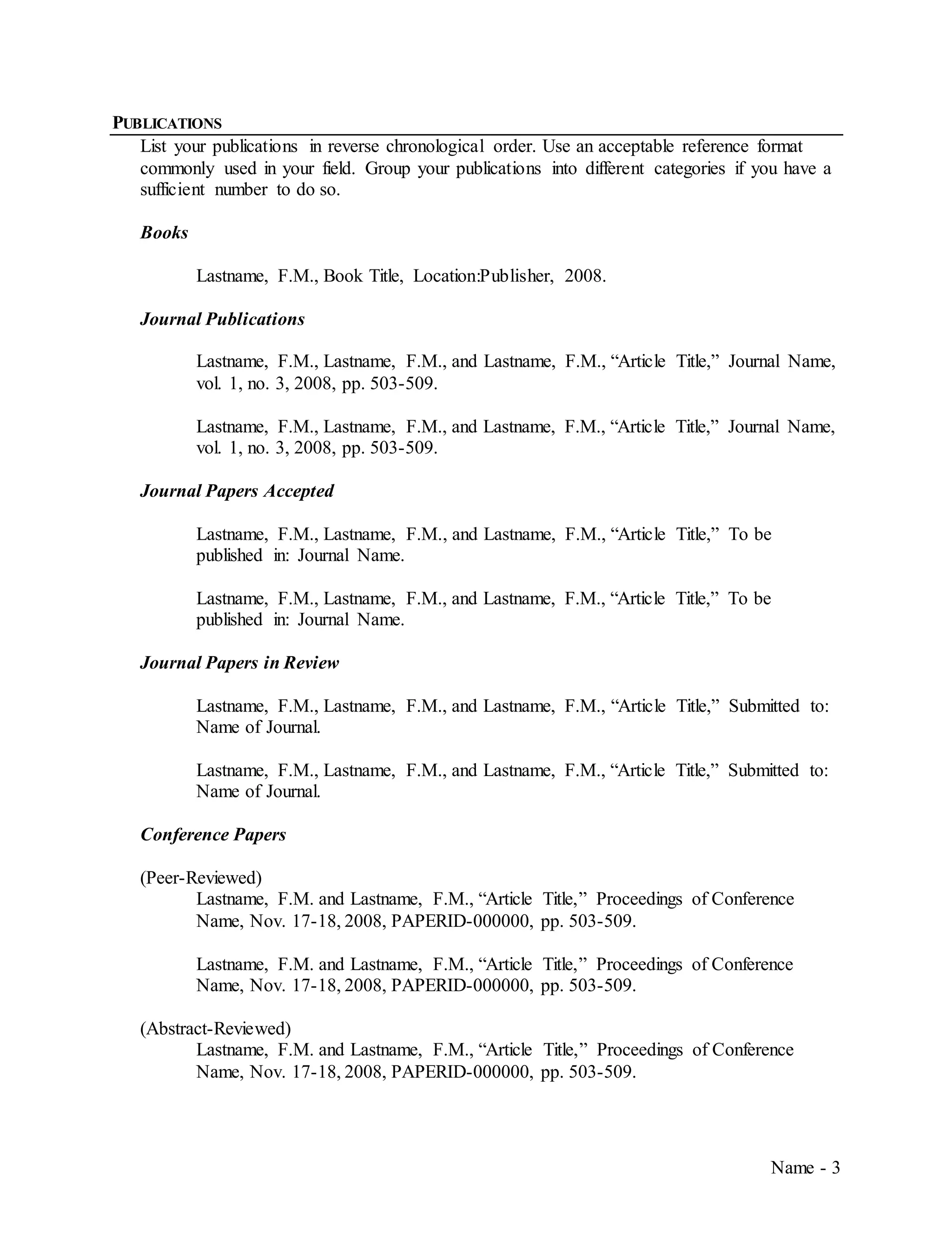 Name - 3
PUBLICATIONS
List your publications in reverse chronological order. Use an acceptable reference format
commonly used in your field. Group your publications into different categories if you have a
sufficient number to do so.
Books
Lastname, F.M., Book Title, Location:Publisher, 2008.
Journal Publications
Lastname, F.M., Lastname, F.M., and Lastname, F.M., “Article Title,” Journal Name,
vol. 1, no. 3, 2008, pp. 503-509.
Lastname, F.M., Lastname, F.M., and Lastname, F.M., “Article Title,” Journal Name,
vol. 1, no. 3, 2008, pp. 503-509.
Journal Papers Accepted
Lastname, F.M., Lastname, F.M., and Lastname, F.M., “Article Title,” To be
published in: Journal Name.
Lastname, F.M., Lastname, F.M., and Lastname, F.M., “Article Title,” To be
published in: Journal Name.
Journal Papers in Review
Lastname, F.M., Lastname, F.M., and Lastname, F.M., “Article Title,” Submitted to:
Name of Journal.
Lastname, F.M., Lastname, F.M., and Lastname, F.M., “Article Title,” Submitted to:
Name of Journal.
Conference Papers
(Peer-Reviewed)
Lastname, F.M. and Lastname, F.M., “Article Title,” Proceedings of Conference
Name, Nov. 17-18, 2008, PAPERID-000000, pp. 503-509.
Lastname, F.M. and Lastname, F.M., “Article Title,” Proceedings of Conference
Name, Nov. 17-18, 2008, PAPERID-000000, pp. 503-509.
(Abstract-Reviewed)
Lastname, F.M. and Lastname, F.M., “Article Title,” Proceedings of Conference
Name, Nov. 17-18, 2008, PAPERID-000000, pp. 503-509.
 