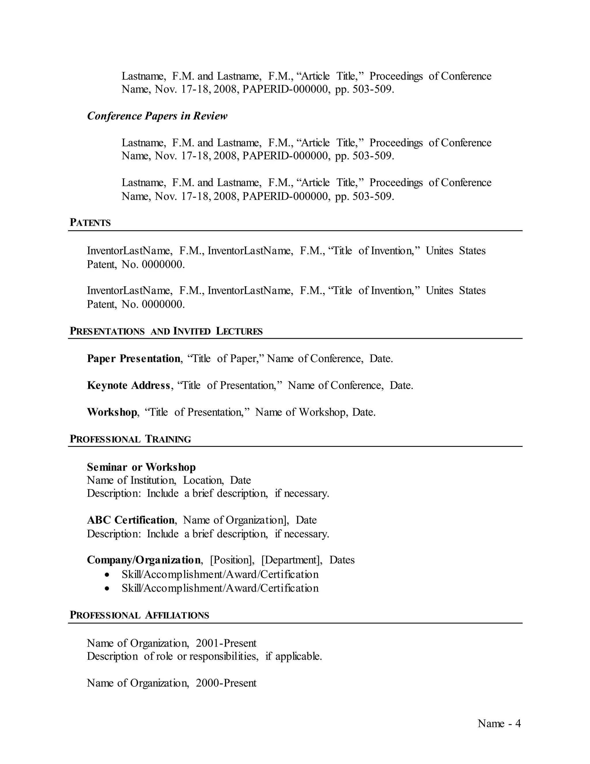 Name - 4
Lastname, F.M. and Lastname, F.M., “Article Title,” Proceedings of Conference
Name, Nov. 17-18, 2008, PAPERID-000000, pp. 503-509.
Conference Papers in Review
Lastname, F.M. and Lastname, F.M., “Article Title,” Proceedings of Conference
Name, Nov. 17-18, 2008, PAPERID-000000, pp. 503-509.
Lastname, F.M. and Lastname, F.M., “Article Title,” Proceedings of Conference
Name, Nov. 17-18, 2008, PAPERID-000000, pp. 503-509.
PATENTS
InventorLastName, F.M., InventorLastName, F.M., “Title of Invention,” Unites States
Patent, No. 0000000.
InventorLastName, F.M., InventorLastName, F.M., “Title of Invention,” Unites States
Patent, No. 0000000.
PRESENTATIONS AND INVITED LECTURES
Paper Presentation, “Title of Paper,” Name of Conference, Date.
Keynote Address, “Title of Presentation,” Name of Conference, Date.
Workshop, “Title of Presentation,” Name of Workshop, Date.
PROFESSIONAL TRAINING
Seminar or Workshop
Name of Institution, Location, Date
Description: Include a brief description, if necessary.
ABC Certification, Name of Organization], Date
Description: Include a brief description, if necessary.
Company/Organization, [Position], [Department], Dates
 Skill/Accomplishment/Award/Certification
 Skill/Accomplishment/Award/Certification
PROFESSIONAL AFFILIATIONS
Name of Organization, 2001-Present
Description of role or responsibilities, if applicable.
Name of Organization, 2000-Present
 