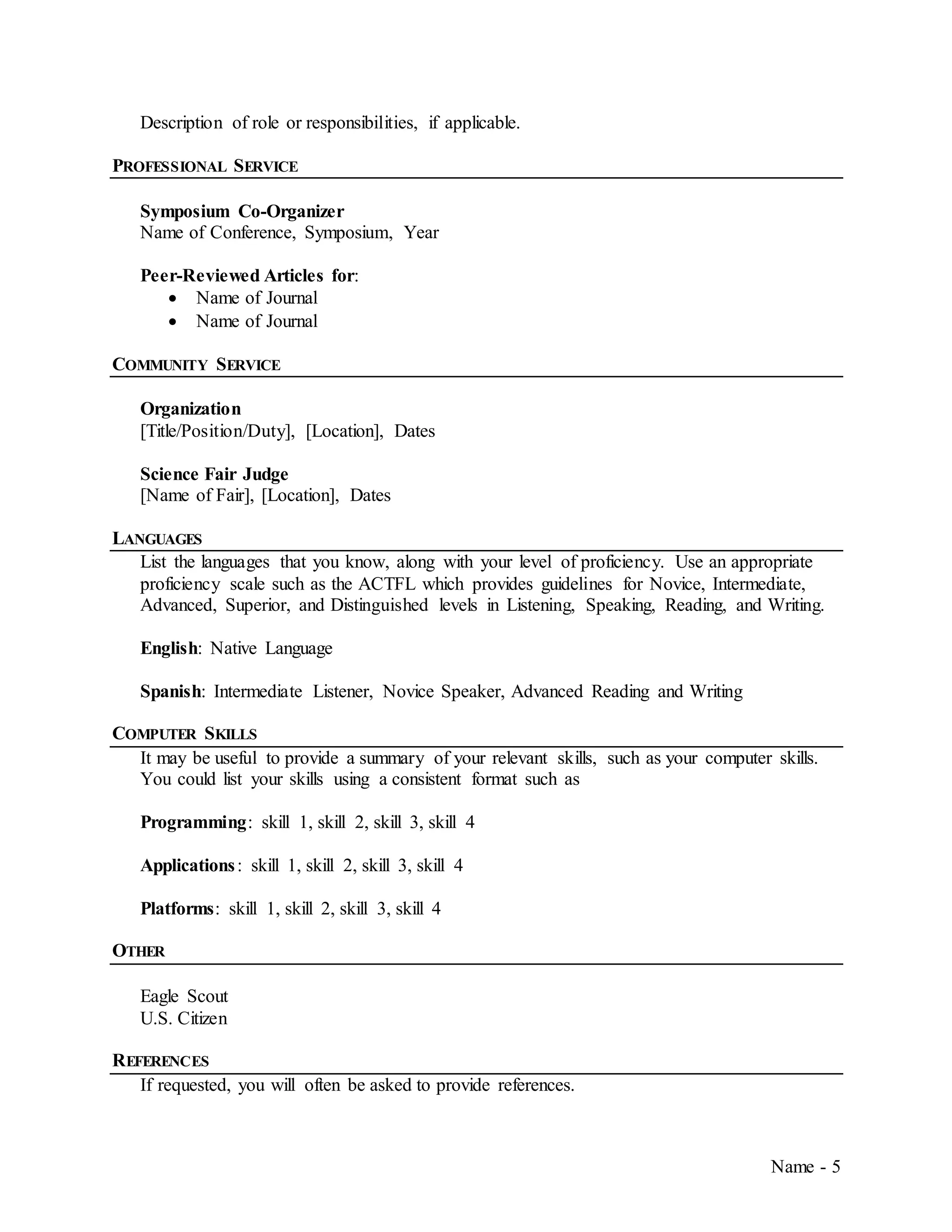 Name - 5
Description of role or responsibilities, if applicable.
PROFESSIONAL SERVICE
Symposium Co-Organizer
Name of Conference, Symposium, Year
Peer-Reviewed Articles for:
 Name of Journal
 Name of Journal
COMMUNITY SERVICE
Organization
[Title/Position/Duty], [Location], Dates
Science Fair Judge
[Name of Fair], [Location], Dates
LANGUAGES
List the languages that you know, along with your level of proficiency. Use an appropriate
proficiency scale such as the ACTFL which provides guidelines for Novice, Intermediate,
Advanced, Superior, and Distinguished levels in Listening, Speaking, Reading, and Writing.
English: Native Language
Spanish: Intermediate Listener, Novice Speaker, Advanced Reading and Writing
COMPUTER SKILLS
It may be useful to provide a summary of your relevant skills, such as your computer skills.
You could list your skills using a consistent format such as
Programming: skill 1, skill 2, skill 3, skill 4
Applications: skill 1, skill 2, skill 3, skill 4
Platforms: skill 1, skill 2, skill 3, skill 4
OTHER
Eagle Scout
U.S. Citizen
REFERENCES
If requested, you will often be asked to provide references.
 