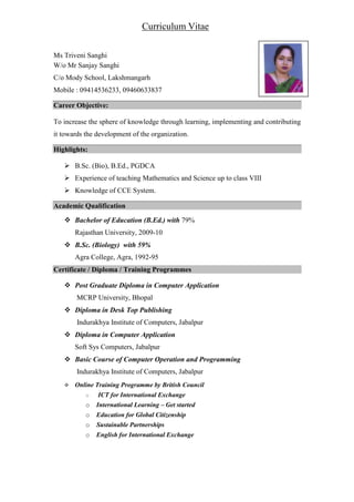 Ms Triveni Sanghi
W/o Mr Sanjay Sanghi
C/o Mody School, Lakshmangarh
Mobile : 09414536233, 09460633837
Career Objective:
To increase the sphere of knowledge through learning, implementing and contributing
it towards the development of the organization.
Highlights:
B.Sc. (Bio), B.Ed., PGDCA
Experience of teaching Mathematics and Science up to class VIII
Knowledge of CCE System.
Academic Qualification
Bachelor of Education (B.Ed.) with 79%
Rajasthan University, 2009-10
B.Sc. (Biology) with 59%
Agra College, Agra, 1992-95
Certificate / Diploma / Training Programmes
Post Graduate Diploma in Computer Application
MCRP University, Bhopal
Diploma in Desk Top Publishing
Indurakhya Institute of Computers, Jabalpur
Diploma in Computer Application
Soft Sys Computers, Jabalpur
Basic Course of Computer Operation and Programming
Indurakhya Institute of Computers, Jabalpur
Online Training Programme by British Council
o ICT for International Exchange
o International Learning – Get started
o Education for Global Citizenship
o Sustainable Partnerships
o English for International Exchange
Curriculum Vitae
 