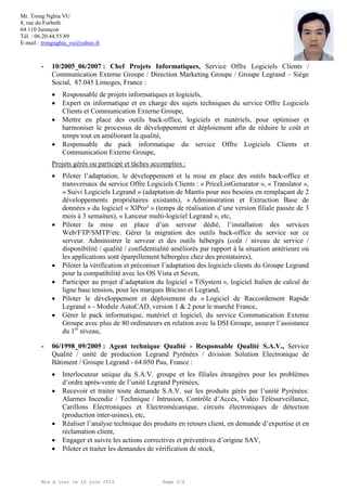 Mr. Trong Nghia VU
8, rue du Forbeth
64.110 Jurançon
Tél. : 06.20.44.55.89
E-mail : trongnghia_vu@yahoo.fr
Mis à jour le 10 juin 2013 Page 3/4
- 10/2005_06/2007 : Chef Projets Informatiques, Service Offre Logiciels Clients /
Communication Externe Groupe / Direction Marketing Groupe / Groupe Legrand – Siège
Social, 87.045 Limoges, France :
 Responsable de projets informatiques et logiciels,
 Expert en informatique et en charge des sujets techniques du service Offre Logiciels
Clients et Communication Externe Groupe,
 Mettre en place des outils back-office, logiciels et matériels, pour optimiser et
harmoniser le processus de développement et déploiement afin de réduire le coût et
temps tout en améliorant la qualité,
 Responsable du pack informatique du service Offre Logiciels Clients et
Communication Externe Groupe,
Projets gérés ou participé et tâches accomplies :
 Piloter l’adaptation, le développement et la mise en place des outils back-office et
transversaux du service Offre Logiciels Clients : « PriceListGenarator », « Translator »,
« Suivi Logiciels Legrand » (adaptation de Mantis pour nos besoins en remplaçant de 2
développements propriétaires existants), « Administration et Extraction Base de
données » du logiciel « XlPro² » (temps de réalisation d’une version filiale passée de 3
mois à 3 semaines), « Lanceur multi-logiciel Legrand », etc,
 Piloter la mise en place d’un serveur dédié, l’installation des services
Web/FTP/SMTP/etc. Gérer la migration des outils back-office du service sur ce
serveur. Administrer le serveur et des outils hébergés (coût / niveau de service /
disponibilité / qualité / confidentialité améliorés par rapport à la situation antérieure où
les applications sont éparpillement hébergées chez des prestataires),
 Piloter la vérification et préconiser l’adaptation des logiciels clients du Groupe Legrand
pour la compatibilité avec les OS Vista et Seven,
 Participer au projet d’adaptation du logiciel « TiSystem », logiciel Italien de calcul de
ligne base tension, pour les marques Bticino et Legrand,
 Piloter le développement et déploiement du « Logiciel de Raccordement Rapide
Legrand » - Module AutoCAD, version 1 & 2 pour le marché France,
 Gérer le pack informatique, matériel et logiciel, du service Communication Externe
Groupe avec plus de 80 ordinateurs en relation avec la DSI Groupe, assurer l’assistance
du 1er
niveau,
- 06/1998_09/2005 : Agent technique Qualité - Responsable Qualité S.A.V., Service
Qualité / unité de production Legrand Pyrénées / division Solution Electronique de
Bâtiment / Groupe Legrand - 64.050 Pau, France :
 Interlocuteur unique du S.A.V. groupe et les filiales étrangères pour les problèmes
d’ordre après-vente de l’unité Legrand Pyrénées,
 Recevoir et traiter toute demande S.A.V. sur les produits gérés par l’unité Pyrénées:
Alarmes Incendie / Technique / Intrusion, Contrôle d’Accès, Vidéo Télésurveillance,
Carillons Electroniques et Electromécanique, circuits électroniques de détection
(production inter-usines), etc,
 Réaliser l’analyse technique des produits en retours client, en demande d’expertise et en
réclamation client,
 Engager et suivre les actions correctives et préventives d’origine SAV,
 Piloter et traiter les demandes de vérification de stock,
 