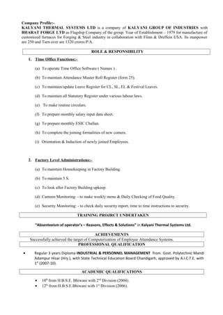 Company Profile:-
KALYANI THERMAL SYSTEMS LTD is a company of KALYANI GROUP OF INDUSTRIES with
BHARAT FORGE LTD as Flagship Company of the group. Year of Establishment – 1979 for manufacture of
customized furnaces for Forging & Steel industry in collaboration with Flinn & Dreffein USA. Its manpower
are 250 and Turn over are 1320 crores P/A.

                                          ROLE & RESPONSIBILITY
    1. Time Office Functions:-

       (a) To operate Time Office Software ( Numax ) .

       (b) To maintain Attendance Muster Roll Register (form 25).

       (c) To maintain/update Leave Register for CL, SL, EL & Festival Leaves.

       (d) To maintain all Statutory Register under various labour laws.

       (e) To make routine circulars.

       (f) To prepare monthly salary input data sheet.

       (g) To prepare monthly ESIC Challan.

       (h) To complete the joining formalities of new comers.

       (i) Orientation & Induction of newly joined Employees.



    2. Factory Level Administrations:-

       (a) To maintain Housekeeping in Factory Building.

       (b) To maintain 5 S.

       (c) To look after Factory Building upkeep.

       (d) Canteen Monitoring: - to make weekly menu & Daily Checking of Food Quality.

       (e) Security Monitoring: - to check daily security report, time to time instructions to security.

                                 TRAINING PROJRCT UNDERTAKEN

       “Absenteeism of operator’s – Reasons, Effects & Solutions” in Kalyani Thermal Systems Ltd.

                                           ACHIEVEMENTS
    Successfully achieved the target of Computerization of Employee Attendance Systems.
                                 PROFESSIONAL QUALIFICATION

•      Regular 3 years Diploma INDUSTRIAL & PERSONNEL MANAGEMENT from Govt. Polytechnic Mandi
       Adampur Hisar (Hry.), with State Technical Education Board Chandigarh, approved by A.I.C.T.E. with
       1st (2007-10).

                                    ACADEMIC QUALIFICATIONS

       •   10th from H.B.S.E. Bhiwani with 2nd Division (2004).
       •   12th from H.B.S.E.Bhiwani with 1st Division (2006).
 