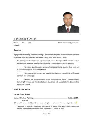 Mohammad S Ansari
Mobile No: +974
70040671
Email: msansarisa@yahoo.com
Summary
Highly skilled Marketing, Business Planning & Business Development professional with worldwide
experience especially in Canada and Middle East (Dubai, Saudi Arabia, Qatar).
 Around 22 years of well-rounded experience in Business Development, Operations, Account
Management, Marketing, Research & Intelligence, Project Development & Execution.
 Have been guest speakers on many business challenge events. Have been part
of business delegation for finalizing MOU’s.
 Have represented, present and previous companies in international conferences,
seminars and workshops.
 Excellent and strong scholastic record; Holding double Master’s Degree - MBA in
Marketing & Finance and Post-Graduation in Economics with specialization in Econometrics
add Public Finance.
Work Experience
Qatar Post, Doha
Manager Strategy Planning………………………………………………………………… (October 2011 –
Current)
Q-Post is Government of Qatar Enterprise meeting the postal needs of the country and world.
 Participated in Universal Postal Union Congress (UPU) held in Doha, 2012. Qatar hosted United
Nations Congress for Postal Union in Doha, September 21- October 18, 2012.
Page 1 of 6
 