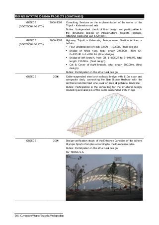 20 | Curriculum Vitae of Isabella Vasilopoulou
REPRESENTATIVE DESIGN PROJECTS (CONTINUED)
GREECE
(ODOTECHNIKI LTD)
2006-2009 Consulting Services on the implementation of the works on the
Tripoli - Kalamata road axis
Duties: Independent check of final design and participation in
the structural design of infrastructure projects (bridges,
retaining walls and Cut & Covers)
GREECE
(ODOTECHNIKI LTD)
2006-2007 Highway Tripoli – Kalamata, Peloponnese, Section Athineo –
Lefktro.
Four underpasses of span 9.00m  19.60m, (final design)
Bridge of Alfios river, total length 245.00m, from CH.
0+823.80 to 1+068.24. (final design)
Bridge of left branch, from CH. 1+895.27 to 2+046.98, total
length 150.00m. (final design)
Cut & Cover of right branch, total length 300.00m. (final
design)
Duties: Participation in the structural design
GREECE 2006 Cable-suspended steel arch railroad bridge with 110m span and
composite deck, connecting the Neo Ikonio Harbour with the
central Greek Railroad Line, over an area of potential landslide.
Duties: Participation in the consulting for the structural design,
modelling and analysis of the cable suspended arch bridge.
GREECE 2004 Design verification study of the Entrance Canopies of the Athens
Olympic Sports Complex according to the European codes.
Duties: Participation in the structural design
For TERNA S.A.
 