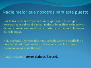 Por todos estos motivos, pensamos que nadie mejor que nosotros para cubrir el puesto, realizando análisis exhaustivos de todos los recovecos de cada destino y extrayendo lo mejor de cada lugar. Así, podremos generar informes completamente detallados y pormenorizados que serán de referencia para las futuras recomendaciones de Barceló. Porque nosotros  somos  viajeros Barceló. 