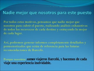Por todos estos motivos, pensamos que nadie mejor que nosotros para cubrir el puesto, realizando análisis exhaustivos de todos los recovecos de cada destino y extrayendo lo mejor de cada lugar. Así, podremos generar informes completamente detallados y pormenorizados que serán de referencia para las futuras recomendaciones de Barceló. Porque nosotros  somos  viajeros Barceló, y hacemos de cada viaje una experiencia inolvidable. 