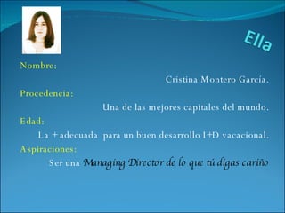 Nombre: Cristina Montero García. Procedencia: Una de las mejores capitales del mundo. Edad: La + adecuada  para un buen desarrollo I+D vacacional. Aspiraciones: Ser una  Managing Director de lo que tú digas cariño 