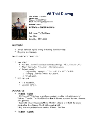 Võ Thái Dương
Date of birth: 27-09-1989
Gender: Male
Phone: (+84) 974 777 667
Email: vothaiduong.ptit@gmail.com
Address: District7
PERSONAL INFORMATION:
Full Name: Vo Thai Duong
Sex: Male
Birth-Day: 27/09/1989
OBJECTIVE
 Always improved myself, willing to learning more knowledge.
 Become a good manager.
EDUCATION AND TRAINING
 2008 – 2013 :
 Post And Telcommunication Institute of Technology - HCM, Vietnam - PTIT
 Major: Information Technology – Information system.
 Subjects studied :
1. Programming Languages : C, C++, ASP, ASP.NET, C#, SAP.
2. Managing Database Systems: SQL Server.
3. Crystal report.
 2013 - present :
 ITIL Foundation.
 Customer Services.
EXPERIENCE
 09/2012 – 05/2013 :
+ Working at FPT-Software as a software engineer (working with distributors of
Unilever, Vinamilk, Tan Hiep Phat about DMS, Solomon, report of Solomon, database,
DMS process).
+ Successful rollout the project eMobiz (Mobility solution) to re-build the system
functionality from Window Mobile OS to Android OS.
+ Key person to project support customer Unilever Viet Nam.
 05/2013 – 06/2015:
 