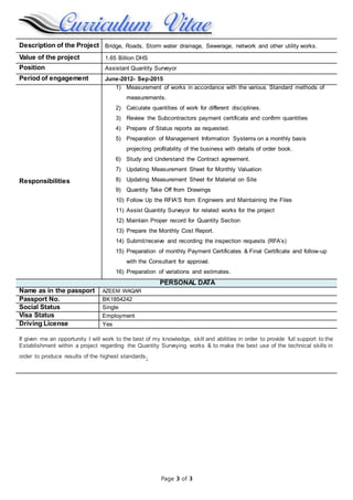 Page 3 of 3
Description of the Project Bridge, Roads, Storm water drainage, Sewerage, network and other utility works.
Value of the project 1.65 Billion DHS
Position Assistant Quantity Surveyor
Period of engagement June-2012- Sep-2015
Responsibilities
1) Measurement of works in accordance with the various Standard methods of
measurements.
2) Calculate quantities of work for different disciplines.
3) Review the Subcontractors payment certificate and confirm quantities
4) Prepare of Status reports as requested.
5) Preparation of Management Information Systems on a monthly basis
projecting profitability of the business with details of order book.
6) Study and Understand the Contract agreement.
7) Updating Measurement Sheet for Monthly Valuation
8) Updating Measurement Sheet for Material on Site
9) Quantity Take Off from Drawings
10) Follow Up the RFIA’S from Engineers and Maintaining the Files
11) Assist Quantity Surveyor for related works for the project
12) Maintain Proper record for Quantity Section
13) Prepare the Monthly Cost Report.
14) Submit/receive and recording the inspection requests (RFA’s)
15) Preparation of monthly Payment Certificates & Final Certificate and follow-up
with the Consultant for approval.
16) Preparation of variations and estimates.
PERSONAL DATA
Name as in the passport AZEEM WAQAR
Passport No. BK1854242
Social Status Single
Visa Status Employment
Driving License Yes
If given me an opportunity I will work to the best of my knowledge, skill and abilities in order to provide full support to the
Establishment within a project regarding the Quantity Surveying works & to make the best use of the technical skills in
order to produce results of the highest standards.
 